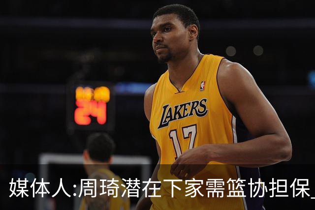媒体人:周琦潜在下家需篮协担保 篮协不敢担保